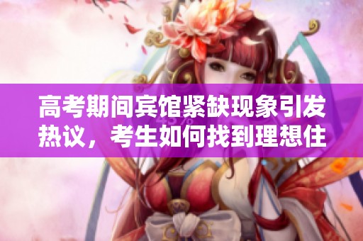 高考期间宾馆紧缺现象引发热议，考生如何找到理想住宿地