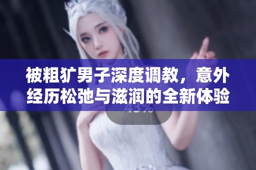 被粗犷男子深度调教，意外经历松弛与滋润的全新体验