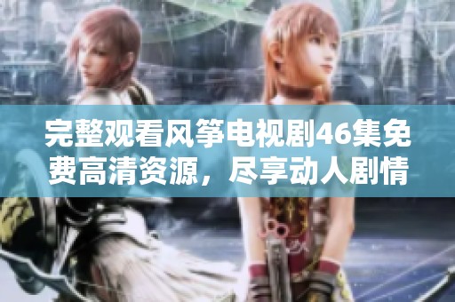 完整观看风筝电视剧46集免费高清资源，尽享动人剧情