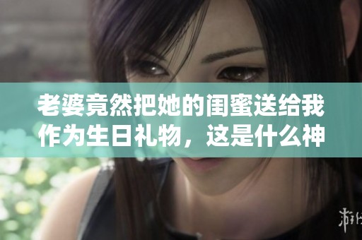 老婆竟然把她的闺蜜送给我作为生日礼物，这是什么神仙操作