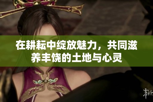 在耕耘中绽放魅力，共同滋养丰饶的土地与心灵