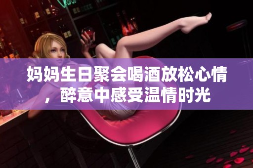 妈妈生日聚会喝酒放松心情，醉意中感受温情时光