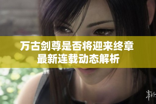 万古剑尊是否将迎来终章 最新连载动态解析