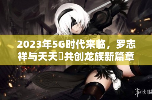 2023年5G时代来临，罗志祥与天天奭共创龙族新篇章