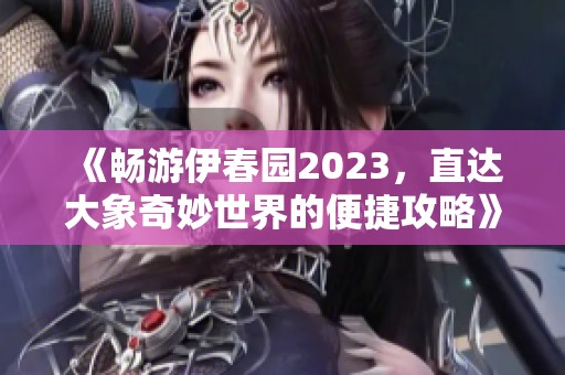 《畅游伊春园2023，直达大象奇妙世界的便捷攻略》