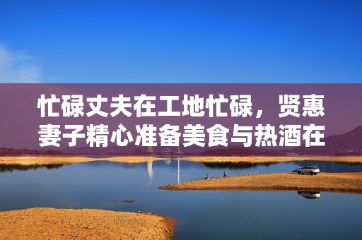 忙碌丈夫在工地忙碌，贤惠妻子精心准备美食与热酒在家等候