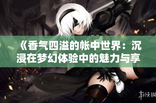 《香气四溢的帐中世界：沉浸在梦幻体验中的魅力与享受》