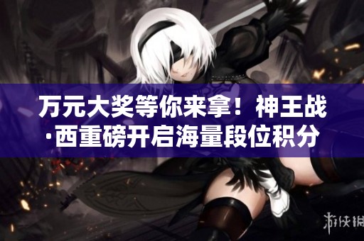 万元大奖等你来拿！神王战·西重磅开启海量段位积分活动