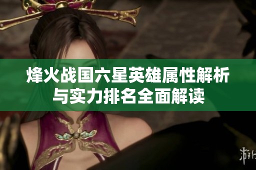 烽火战国六星英雄属性解析与实力排名全面解读