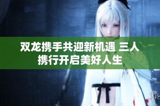 双龙携手共迎新机遇 三人携行开启美好人生