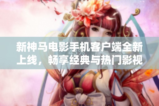 新神马电影手机客户端全新上线，畅享经典与热门影视内容