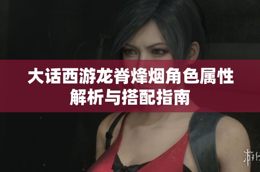 大话西游龙脊烽烟角色属性解析与搭配指南