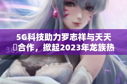 5G科技助力罗志祥与天天奭合作，掀起2023年龙族热潮