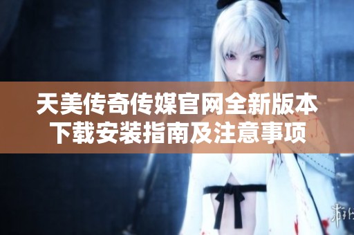 天美传奇传媒官网全新版本下载安装指南及注意事项