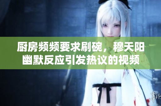 厨房频频要求刷碗，穆天阳幽默反应引发热议的视频