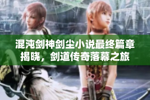 混沌剑神剑尘小说最终篇章揭晓，剑道传奇落幕之旅