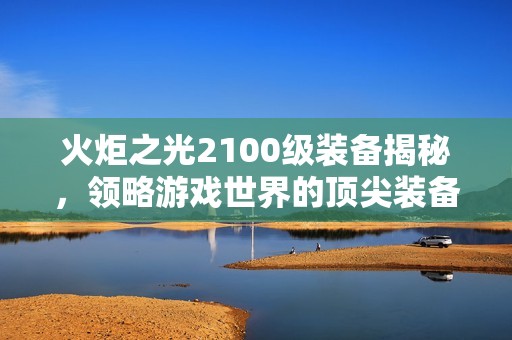 火炬之光2100级装备揭秘，领略游戏世界的顶尖装备之旅