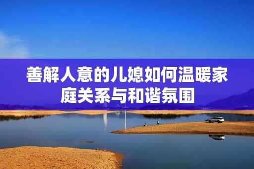 善解人意的儿媳如何温暖家庭关系与和谐氛围
