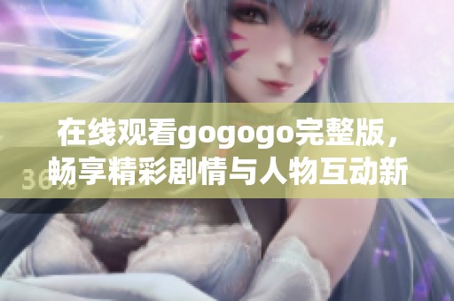在线观看gogogo完整版，畅享精彩剧情与人物互动新体验