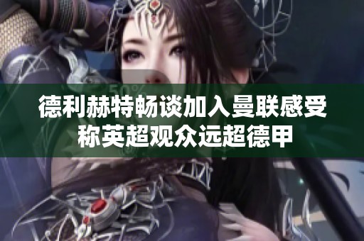 德利赫特畅谈加入曼联感受 称英超观众远超德甲