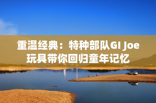 重温经典：特种部队GI Joe玩具带你回归童年记忆