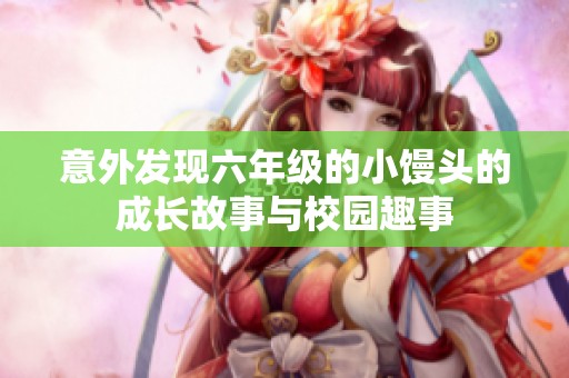 意外发现六年级的小馒头的成长故事与校园趣事
