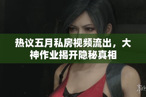 热议五月私房视频流出，大神作业揭开隐秘真相