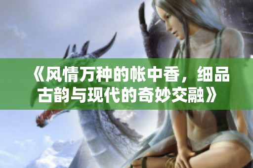 《风情万种的帐中香，细品古韵与现代的奇妙交融》