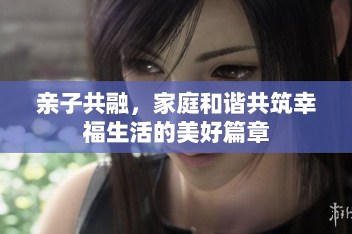 亲子共融，家庭和谐共筑幸福生活的美好篇章