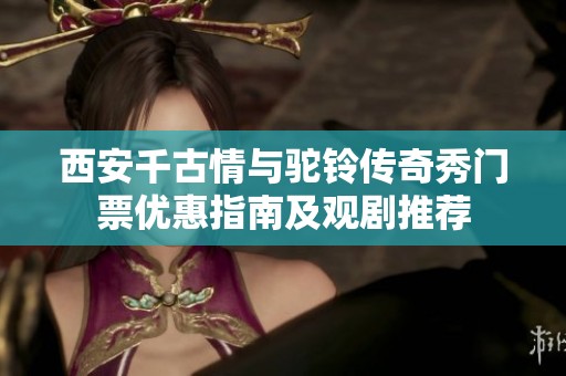 西安千古情与驼铃传奇秀门票优惠指南及观剧推荐
