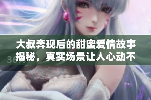 大叔奔现后的甜蜜爱情故事揭秘，真实场景让人心动不已