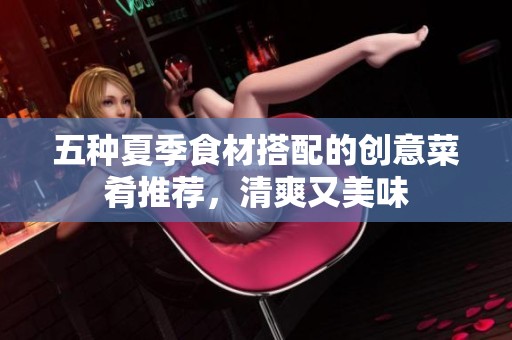 五种夏季食材搭配的创意菜肴推荐，清爽又美味