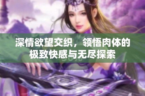 深情欲望交织，领悟肉体的极致快感与无尽探索