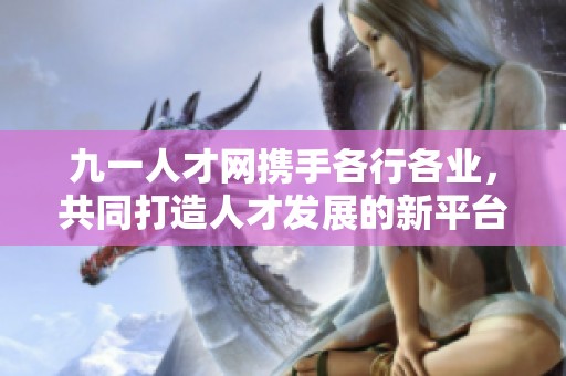 九一人才网携手各行各业，共同打造人才发展的新平台