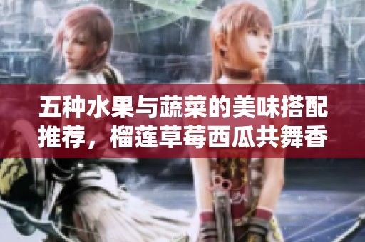 五种水果与蔬菜的美味搭配推荐，榴莲草莓西瓜共舞香气