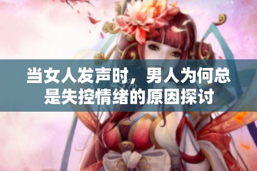 当女人发声时，男人为何总是失控情绪的原因探讨