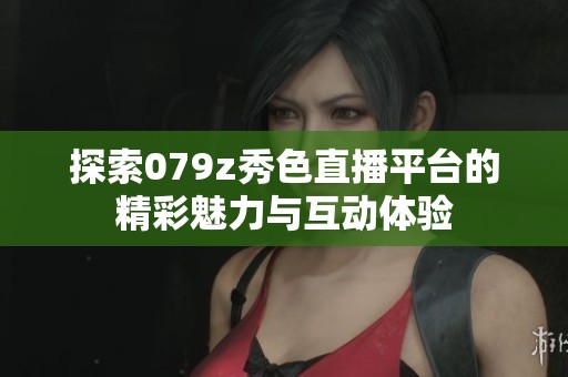 探索079z秀色直播平台的精彩魅力与互动体验