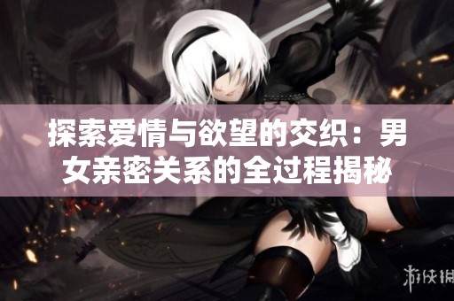 探索爱情与欲望的交织：男女亲密关系的全过程揭秘