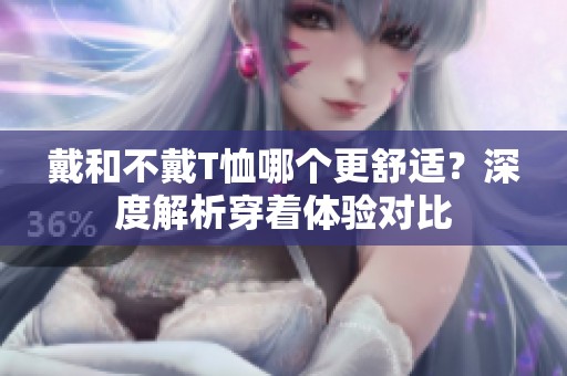 戴和不戴T恤哪个更舒适？深度解析穿着体验对比