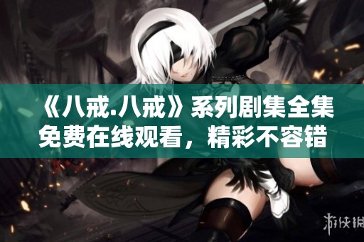 《八戒.八戒》系列剧集全集免费在线观看，精彩不容错过！