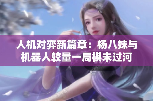人机对弈新篇章：杨八妹与机器人较量一局棋未过河