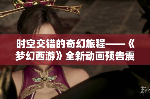 时空交错的奇幻旅程——《梦幻西游》全新动画预告震撼来袭