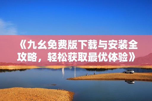 《九幺免费版下载与安装全攻略，轻松获取最优体验》