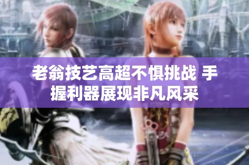 老翁技艺高超不惧挑战 手握利器展现非凡风采