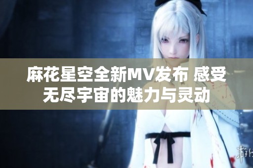 麻花星空全新MV发布 感受无尽宇宙的魅力与灵动