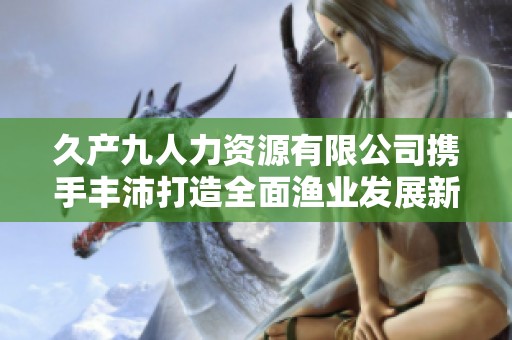 久产九人力资源有限公司携手丰沛打造全面渔业发展新模式