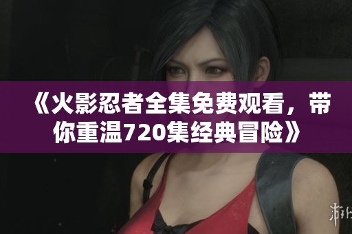 《火影忍者全集免费观看，带你重温720集经典冒险》