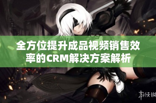 全方位提升成品视频销售效率的CRM解决方案解析