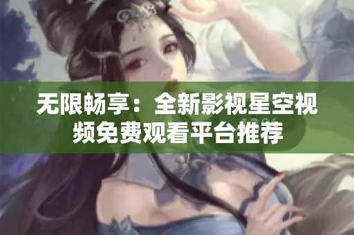 无限畅享：全新影视星空视频免费观看平台推荐