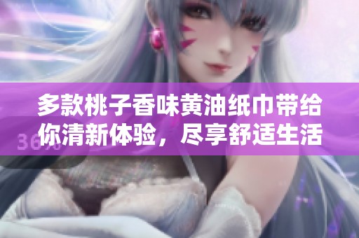 多款桃子香味黄油纸巾带给你清新体验，尽享舒适生活